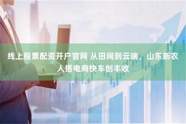 线上股票配资开户官网 从田间到云端，山东新农人搭电商快车创丰收