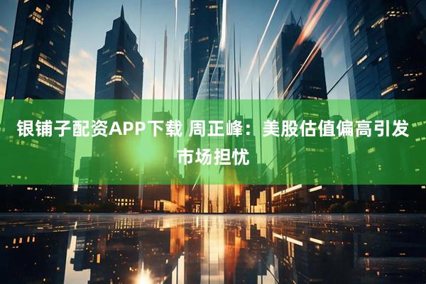 银铺子配资APP下载 周正峰：美股估值偏高引发市场担忧