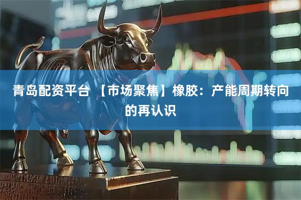 青岛配资平台 【市场聚焦】橡胶：产能周期转向的再认识