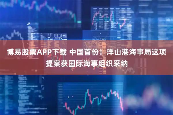博易股票APP下载 中国首份！洋山港海事局这项提案获国际海事组织采纳