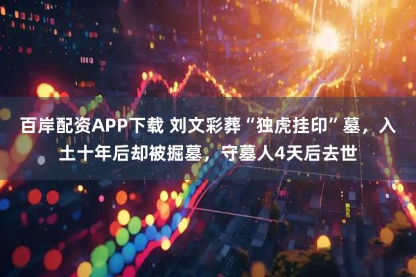 百岸配资APP下载 刘文彩葬“独虎挂印”墓，入土十年后却被掘墓，守墓人4天后去世