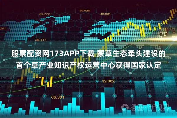 股票配资网173APP下载 蒙草生态牵头建设的首个草产业知识产权运营中心获得国家认定