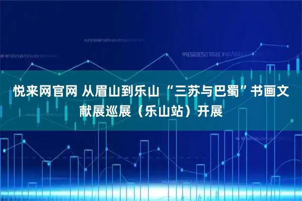 悦来网官网 从眉山到乐山 “三苏与巴蜀”书画文献展巡展（乐山站）开展