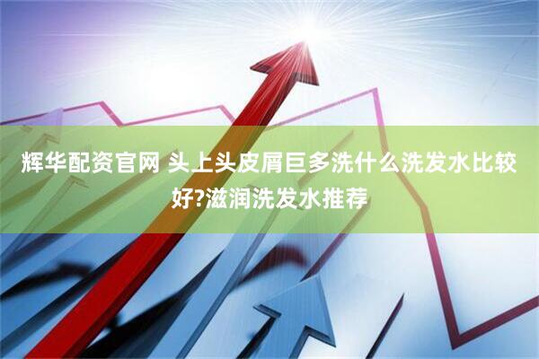 辉华配资官网 头上头皮屑巨多洗什么洗发水比较好?滋润洗发水推荐