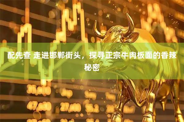 配先查 走进邯郸街头，探寻正宗牛肉板面的香辣秘密