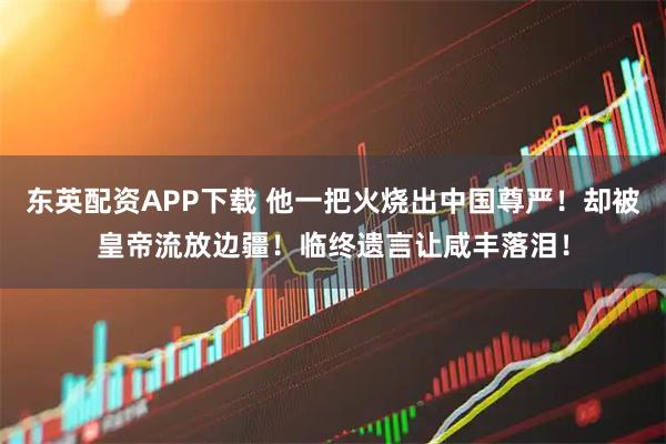 东英配资APP下载 他一把火烧出中国尊严！却被皇帝流放边疆！临终遗言让咸丰落泪！