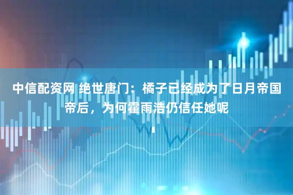 中信配资网 绝世唐门：橘子已经成为了日月帝国帝后，为何霍雨浩仍信任她呢