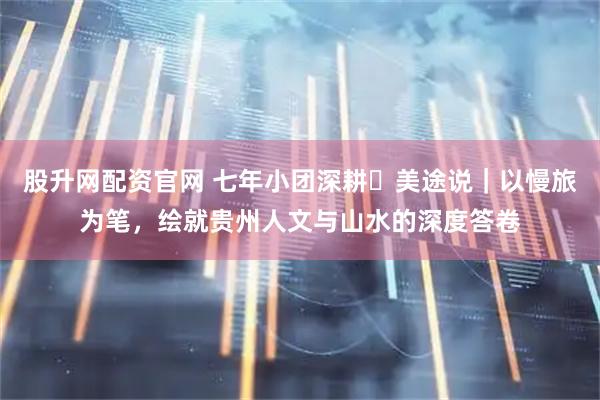 股升网配资官网 七年小团深耕・美途说｜以慢旅为笔，绘就贵州人文与山水的深度答卷