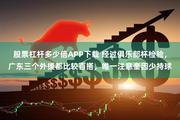 股票杠杆多少倍APP下载 经过俱乐部杯检验，广东三个外援都比较百搭，唯一注意奎因少持球