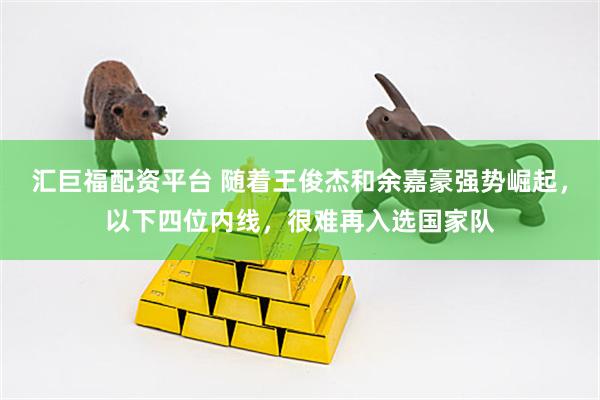 汇巨福配资平台 随着王俊杰和余嘉豪强势崛起，以下四位内线，很难再入选国家队