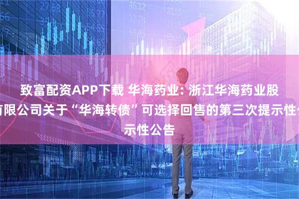 致富配资APP下载 华海药业: 浙江华海药业股份有限公司关于“华海转债”可选择回售的第三次提示性公告