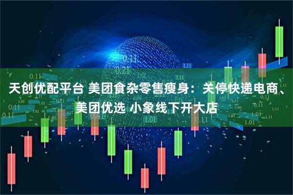 天创优配平台 美团食杂零售瘦身：关停快递电商、美团优选 小象线下开大店