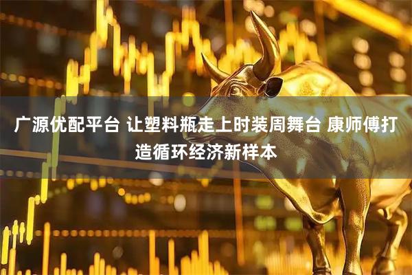 广源优配平台 让塑料瓶走上时装周舞台 康师傅打造循环经济新样本