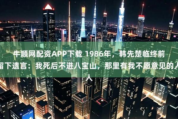 牛顺网配资APP下载 1986年，韩先楚临终前留下遗言：我死后不进八宝山，那里有我不愿意见的人