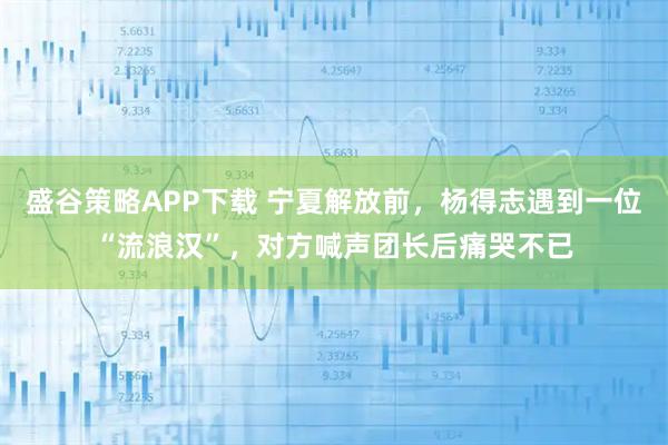 盛谷策略APP下载 宁夏解放前，杨得志遇到一位“流浪汉”，对方喊声团长后痛哭不已