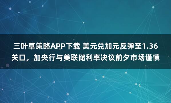 三叶草策略APP下载 美元兑加元反弹至1.36关口，加央行与美联储利率决议前夕市场谨慎
