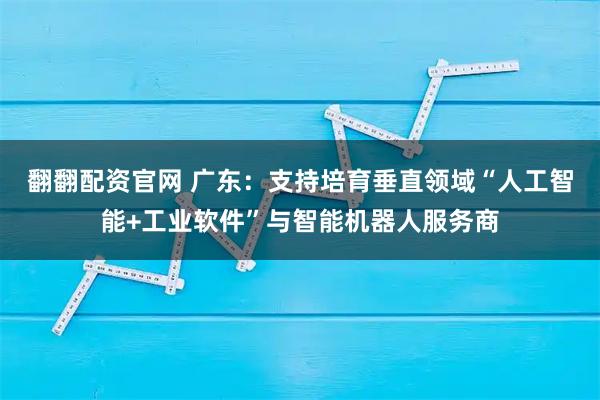 翻翻配资官网 广东：支持培育垂直领域“人工智能+工业软件”与智能机器人服务商