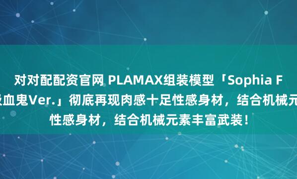 对对配配资官网 PLAMAX组装模型「Sophia F. Shirring 吸血鬼Ver.」彻底再现肉感十足性感身材，结合机械元素丰富武装！