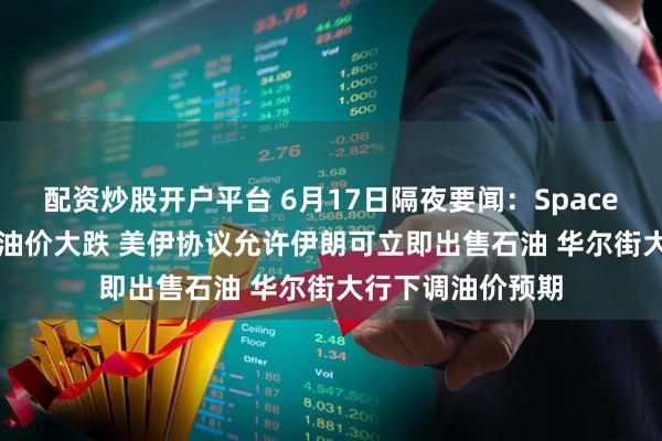 配资炒股开户平台 6月17日隔夜要闻：SpaceX三天涨近50% 油价大跌 美伊协议允许伊朗可立即出售石油 华尔街大行下调油价预期