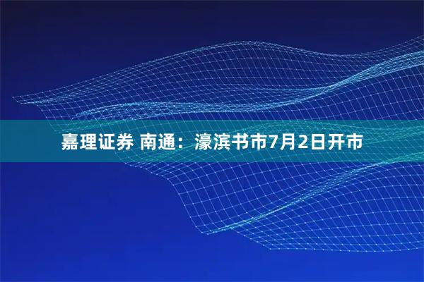 嘉理证券 南通：濠滨书市7月2日开市