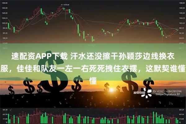 速配资APP下载 汗水还没擦干孙颖莎边线换衣服，佳佳和队友一左一右死死拽住衣摆，这默契谁懂