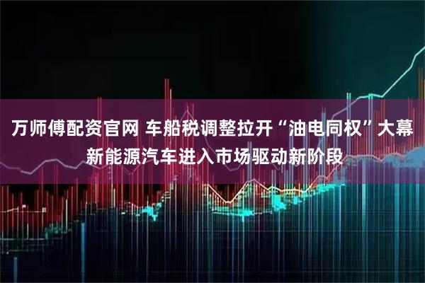万师傅配资官网 车船税调整拉开“油电同权”大幕 新能源汽车进入市场驱动新阶段